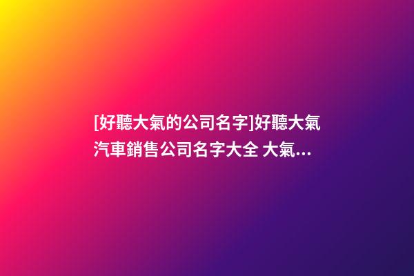 [好聽大氣的公司名字]好聽大氣汽車銷售公司名字大全 大氣時尚汽車銷售公司起名-第1張-公司起名-玄機派